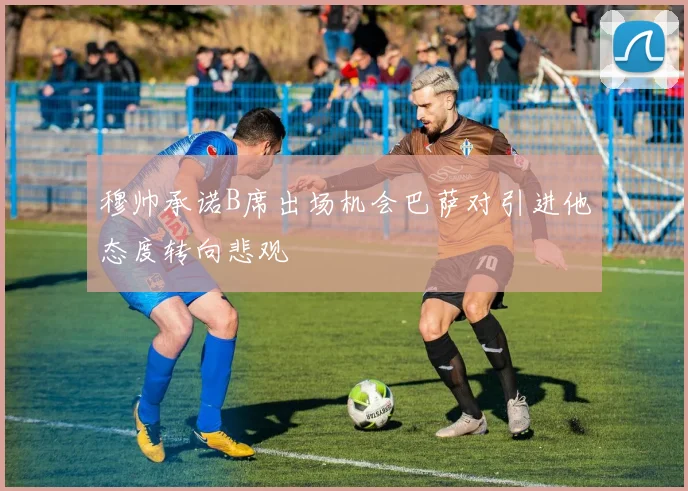 穆帅承诺B席出场机会巴萨对引进他态度转向悲观