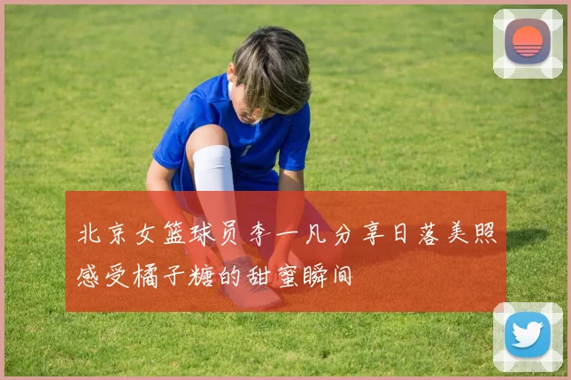 北京女篮球员李一凡分享日落美照感受橘子糖的甜蜜瞬间