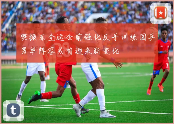 樊振东全运会前强化反手训练国乒男单阵容或将迎来新变化
