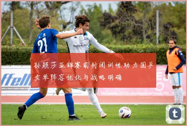 孙颖莎亚锦赛前封闭训练助力国乒女单阵容优化与战略明确